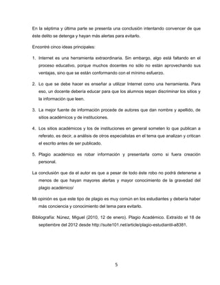 En la séptima y última parte se presenta una conclusión intentando convencer de que
éste delito se detenga y hayan más alertas para evitarlo.

Encontré cinco ideas principales:

1. Internet es una herramienta extraordinaria. Sin embargo, algo está faltando en el
   proceso educativo, porque muchos docentes no sólo no están aprovechando sus
   ventajas, sino que se están conformando con el mínimo esfuerzo.

2. Lo que se debe hacer es enseñar a utilizar Internet como una herramienta. Para
   eso, un docente debería educar para que los alumnos sepan discriminar los sitios y
   la información que leen.

3. La mejor fuente de información procede de autores que dan nombre y apellido, de
   sitios académicos y de instituciones.

4. Los sitios académicos y los de instituciones en general someten lo que publican a
   referato, es decir, a análisis de otros especialistas en el tema que analizan y critican
   el escrito antes de ser publicado.

5. Plagio académico es robar información y presentarla como si fuera creación
   personal.

La conclusión que da el autor es que a pesar de todo éste robo no podrá detenerse a
   menos de que hayan mayores alertas y mayor conocimiento de la gravedad del
   plagio académico/

Mi opinión es que este tipo de plagio es muy común en los estudiantes y debería haber
   más conciencia y conocimiento del tema para evitarlo.

Bibliografía: Núnez, Miguel (2010, 12 de enero). Plagio Académico. Extraído el 18 de
   septiembre del 2012 desde http://suite101.net/article/plagio-estudiantil-a8381.




                                            5
 