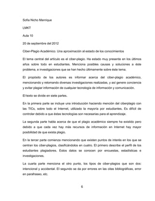 Sofia Nicho Manrique

LMKT

Aula 10

20 de septiembre del 2012

Ciber-Plagio Académico. Una aproximación al estado de los conocimientos

El tema central del artículo es el ciber-plagio. Ha estado muy presente en los últimos
años sobre todo en estudiantes. Menciona posibles causas y soluciones a éste
problema, e investigaciones que se han hecho últimamente sobre éste tema.

El propósito de los autores es informar acerca del ciber-plagio académico,
mencionando y retomando diversas investigaciones realizadas, y así genere conciencia
y evitar plagiar información de cualquier tecnología de información y comunicación.

El texto se divide en siete partes.

En la primera parte se incluye una introducción haciendo mención del ciberplagio con
las TICs, sobre todo el Internet, utilizado la mayoría por estudiantes. Es difícil de
controlar debido a que éstas tecnologías son necesarias para el aprendizaje.

La segunda parte habla acerca de que el plagio académico siempre ha existido pero
debido a que cada vez hay más recursos de información en Internet hay mayor
posibilidad de que exista plagio.

En la tercer parte comienza mencionando que existen puntos de interés en los que se
centran los ciber-plagios, clasificándolos en cuatro. El primero describe el perfil de los
estudiantes plagiadores. Estos datos se conocen por encuestas, estadísticas e
investigaciones.

La cuarta parte menciona el otro punto, los tipos de ciber-plagios que son dos:
intencional y accidental. El segundo se da por errores en las citas bibliográficas, error
en parafraseo, etc.



                                            6
 