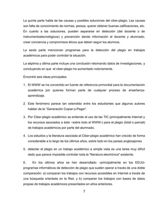 La quinta parte habla de las causas y posibles soluciones del ciber-plagio. Las causas
son falta de conocimiento de normas, pereza, querer obtener buenas calificaciones, etc.
En cuanto a las soluciones, pueden separarse en detección (del docente o de
instrumentostecnológicos) y prevención dando información al docente y alumnado,
crear conciencia y compromisos éticos que deben seguir los alumnos.

La sexta parte mencionan programas para la detección del plagio en trabajos
académicos para poder controlar la situación.

La séptima y última parte incluye una conclusión retomando datos de investigaciones, y
concluyendo en que el ciber-plagio ha aumentado notoriamente.

Encontré seis ideas principales:

1. El WWW se ha convertido en fuente de referencia primordial para la documentación
     académica por quienes forman parte de cualquier proceso de enseñanza-
     aprendizaje.

2. Este fenómeno parece tan extendido entre los estudiantes que algunos autores
     hablan de la “Generación Copiar-y-Pegar”.

3. Por Ciber-plagio académico se entiende el uso de las TIC (principalmente Internet y
     los recursos asociados a ésta –sobre todo el WWW-) para el plagio (total o parcial)
     de trabajos académicos por parte del alumnado.

4. Los estudios y la literatura asociada al Ciber-plagio académico han crecido de forma
     considerable a lo largo de los últimos años, sobre todo en los países anglosajones

5. detectar el plagio en un trabajo académico a simple vista es una tarea muy difícil
     dado que parece imposible controlar toda la "literatura electrónica" existente.

6.      En los últimos años se han desarrollado –principalmente en los EEUU-
programas informáticos de detección de plagio que suelen operar a través de una doble
comparación: a) comparan los trabajos con recursos accesibles en Internet a través de
una búsqueda orientada en la Red, y b) comparan los trabajos con bases de datos
propias de trabajos académicos presentados en años anteriores.

                                              7
 