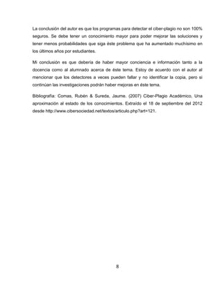 La conclusión del autor es que los programas para detectar el ciber-plagio no son 100%
seguros. Se debe tener un conocimiento mayor para poder mejorar las soluciones y
tener menos probabilidades que siga éste problema que ha aumentado muchísimo en
los últimos años por estudiantes.

Mi conclusión es que debería de haber mayor conciencia e información tanto a la
docencia como al alumnado acerca de éste tema. Estoy de acuerdo con el autor al
mencionar que los detectores a veces pueden fallar y no identificar la copia, pero si
continúan las investigaciones podrán haber mejoras en éste tema.

Bibliografía: Comas, Rubén & Sureda, Jaume. (2007) Ciber-Plagio Académico, Una
aproximación al estado de los conocimientos. Extraído el 18 de septiembre del 2012
desde http://www.cibersociedad.net/textos/articulo.php?art=121.




                                          8
 