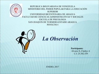 REPUBLICA BOLIVARIANA DE VENEZUELA
MINISTERIO DEL PODER POPULAR PARA LA EDUCACIÓN
SUPERIOR
UNIVERSIDAD BICENTENARIA DE ARAGUA
FACULTAD DE CIENCICAS ADMINISTRATIVAS Y SOCIALES
ESCUELA DE PSICOLOGIA
SAN JOAQUIN DE TURMERO-ESTADO ARAGUA
POYECTO I
La Observación
Participante:
Álvarez S, Claidys A
C.I: 25.382.559
ENERO, 2017
 