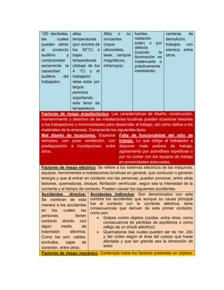 120 decibeles,
las cuales
pueden dañar
el conducto
auditivo y
comprometer
seriamente la
capacidad
auditiva del
trabajador.
altas
temperaturas
(por encima de
los 50°C) o
bajas
temperaturas
(debajo de los
4 °C) y el
trabajador
debe estar por
largos
periodos
soportando
este tenor de
temperatura.
Alfa) o no
ionizantes
(rayos
ultravioleta,
laser, campos
magnéticos,
infrarrojos)
fuertes,
radiación
solar) o por
defecto
(cuando la
iluminación es
inadecuada o
prácticamente
inexistente)
canteras de
demolición,
trabajos con
sísmica, entre
otros.
Factores de riesgo arquitectónico: Las características de diseño, construcción,
mantenimiento y deterioro de las instalaciones locativas pueden ocasionar lesiones
a los trabajadores o incomodidades para desarrollar el trabajo, así como daños a los
materiales de la empresa. Comprende los siguientes tipos:
Mal diseño de locaciones. Espacios
cerrados, con poca ventilación, con
predisposición a inundaciones, entre
otros.
Falta de funcionalidad del sitio de
trabajo. Lo que obliga al trabajador a
disponer mala postura de trabajo,
agotamiento por actividfaes repetitivas o
por no contar con los equipos de trabajo
en proximidades adecuadas.
Factores de riesgo eléctrico; Se refiere a los sistemas eléctricos de las máquinas,
equipos, herramientas e instalaciones locativas en general, que conducen o generan
energía y que al entrar en contacto con las personas, pueden provocar, entre otras
lesiones, quemaduras, choque, fibrilación ventricular, según sea la intensidad de la
corriente y el tiempo de contacto. Pueden causar los siguientes accidentes.
Accidentes directos:
Se nombran de esta
manera a los accidentes
en los cuales las
personas tienen
contacto directo con
algún medio de
trasmisión eléctrica.
Como los son: cables,
enchufes, cajas de
conexión, entre otros.
Accidentes indirectos: Son denominados con este
nombre los accidentes que aunque su causa principal
fue el contacto con la corriente eléctrica, tiene
consecuencias que derivan de este primer contacto,
como son:
 Golpes contra objetos (caídas, entre otras, como
consecuencia de pérdidas de equilibrios o como
reflejo de un shock eléctrico).
 Quemaduras (las cuales pueden ser de 1er, 2do
y 3er orden según el área del cuerpo que fuese
afectada y que tan grande sea la dimensión de
esta)
Factores de riesgo mecánico: Contempla todos los factores presentes en objetos,
 