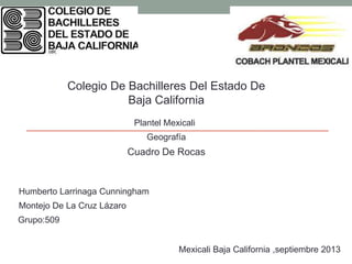 Colegio De Bachilleres Del Estado De
Baja California
Plantel Mexicali
Humberto Larrinaga Cunningham
Montejo De La Cruz Lázaro
Grupo:509
Cuadro De Rocas
Geografía
Mexicali Baja California ,septiembre 2013
 