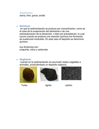 Subdivisión:
arena, limo, grava, arcilla
Químicas:
en que la sedimentación se produce por concentración, como es
el caso de la evaporación del disolvente o de una
sobresaturación de la disolución, o bien por precipitación, lo cual
ocurre cuando se produce una reacción química con formación
de sustancias insolubles. En este caso el depósito se denomina
químico.
sus divisiones son:
evaporita, sílice y carbonato
Orgánicas:
cuando en la sedimentación se acumulan restos vegetales o
animales, produciéndose un depósito orgánico.
Turba lignito carbón
 