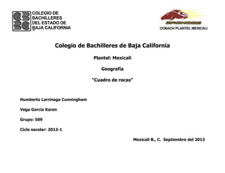 Colegio de Bachilleres de Baja California
Plantel: Mexicali
Geografía
“Cuadro de rocas”
Humberto Larrinaga Cunningham
Vega García Karen
Grupo: 509
Ciclo escolar: 2013-1
Mexicali B., C. Septiembre del 2013
 