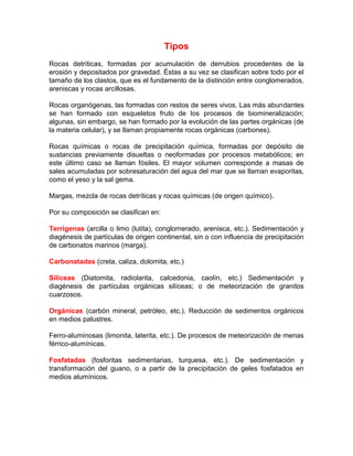 Tipos
Rocas detríticas, formadas por acumulación de derrubios procedentes de la
erosión y depositados por gravedad. Éstas a su vez se clasifican sobre todo por el
tamaño de los clastos, que es el fundamento de la distinción entre conglomerados,
areniscas y rocas arcillosas.
Rocas organógenas, las formadas con restos de seres vivos. Las más abundantes
se han formado con esqueletos fruto de los procesos de biomineralización;
algunas, sin embargo, se han formado por la evolución de las partes orgánicas (de
la materia celular), y se llaman propiamente rocas orgánicas (carbones).
Rocas químicas o rocas de precipitación química, formadas por depósito de
sustancias previamente disueltas o neoformadas por procesos metabólicos; en
este último caso se llaman fósiles. El mayor volumen corresponde a masas de
sales acumuladas por sobresaturación del agua del mar que se llaman evaporitas,
como el yeso y la sal gema.
Margas, mezcla de rocas detríticas y rocas químicas (de origen químico).
Por su composición se clasifican en:
Terrígenas (arcilla o limo (lutita), conglomerado, arenisca, etc.). Sedimentación y
diagénesis de partículas de origen continental, sin o con influencia de precipitación
de carbonatos marinos (marga).
Carbonatadas (creta, caliza, dolomita, etc.)
Silíceas (Diatomita, radiolarita, calcedonia, caolín, etc.) Sedimentación y
diagénesis de partículas orgánicas silíceas; o de meteorización de granitos
cuarzosos.
Orgánicas (carbón mineral, petróleo, etc.). Reducción de sedimentos orgánicos
en medios palustres.
Ferro-aluminosas (limonita, laterita, etc.). De procesos de meteorización de menas
férrico-alumínicas.
Fosfatadas (fosforitas sedimentarias, turquesa, etc.). De sedimentación y
transformación del guano, o a partir de la precipitación de geles fosfatados en
medios alumínicos.
 