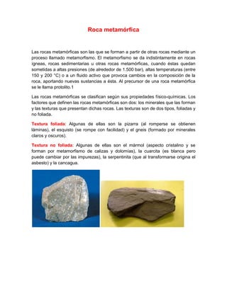 Roca metamórfica
Las rocas metamórficas son las que se forman a partir de otras rocas mediante un
proceso llamado metamorfismo. El metamorfismo se da indistintamente en rocas
ígneas, rocas sedimentarias u otras rocas metamórficas, cuando éstas quedan
sometidas a altas presiones (de alrededor de 1.500 bar), altas temperaturas (entre
150 y 200 °C) o a un fluido activo que provoca cambios en la composición de la
roca, aportando nuevas sustancias a ésta. Al precursor de una roca metamórfica
se le llama protolito.1
Las rocas metamórficas se clasifican según sus propiedades físico-químicas. Los
factores que definen las rocas metamórficas son dos: los minerales que las forman
y las texturas que presentan dichas rocas. Las texturas son de dos tipos, foliadas y
no foliada.
Textura foliada: Algunas de ellas son la pizarra (al romperse se obtienen
láminas), el esquisto (se rompe con facilidad) y el gneis (formado por minerales
claros y oscuros).
Textura no foliada: Algunas de ellas son el mármol (aspecto cristalino y se
forman por metamorfismo de calizas y dolomías), la cuarcita (es blanca pero
puede cambiar por las impurezas), la serpentinita (que al transformarse origina el
asbesto) y la cancagua.
 