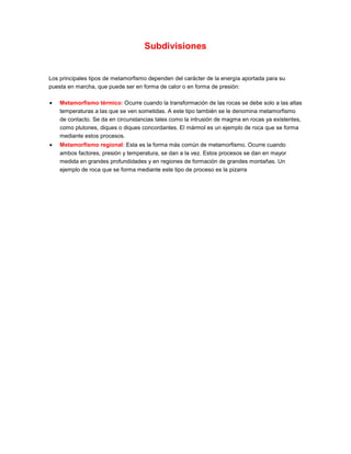 Subdivisiones
Los principales tipos de metamorfismo dependen del carácter de la energía aportada para su
puesta en marcha, que puede ser en forma de calor o en forma de presión:
Metamorfismo térmico: Ocurre cuando la transformación de las rocas se debe solo a las altas
temperaturas a las que se ven sometidas. A este tipo también se le denomina metamorfismo
de contacto. Se da en circunstancias tales como la intrusión de magma en rocas ya existentes,
como plutones, diques o diques concordantes. El mármol es un ejemplo de roca que se forma
mediante estos procesos.
Metamorfismo regional: Esta es la forma más común de metamorfismo. Ocurre cuando
ambos factores, presión y temperatura, se dan a la vez. Estos procesos se dan en mayor
medida en grandes profundidades y en regiones de formación de grandes montañas. Un
ejemplo de roca que se forma mediante este tipo de proceso es la pizarra
 