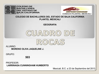 COLEGIO DE BACHILLERES DEL ESTADO DE BAJA CALIFORNIA
PLANTEL MEXICALI
GEOGRAFIA
ALUMNO:
MORENO OLIVA JAQUELINE J.
GRUPO:
503
PROFESOR:
LARRINAGA CUNNINGHAM HUMBERTO
Mexicali, B.C. a 23 de Septiembre del 2013
 
