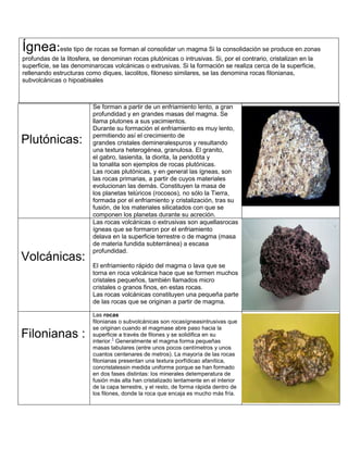 Plutónicas:
Se forman a partir de un enfriamiento lento, a gran
profundidad y en grandes masas del magma. Se
llama plutones a sus yacimientos.
Durante su formación el enfriamiento es muy lento,
permitiendo así el crecimiento de
grandes cristales demineralespuros y resultando
una textura heterogénea, granulosa. El granito,
el gabro, lasienita, la diorita, la peridotita y
la tonalita son ejemplos de rocas plutónicas.
Las rocas plutónicas, y en general las ígneas, son
las rocas primarias, a partir de cuyos materiales
evolucionan las demás. Constituyen la masa de
los planetas telúricos (rocosos), no sólo la Tierra,
formada por el enfriamiento y cristalización, tras su
fusión, de los materiales silicatados con que se
componen los planetas durante su acreción.
Volcánicas:
Las rocas volcánicas o extrusivas son aquellasrocas
ígneas que se formaron por el enfriamiento
delava en la superficie terrestre o de magma (masa
de materia fundida subterránea) a escasa
profundidad.
El enfriamiento rápido del magma o lava que se
torna en roca volcánica hace que se formen muchos
cristales pequeños, también llamados micro
cristales o granos finos, en estas rocas.
Las rocas volcánicas constituyen una pequeña parte
de las rocas que se originan a partir de magma.
Filonianas :
Las rocas
filonianas o subvolcánicas son rocasígneasintrusivas que
se originan cuando el magmase abre paso hacia la
superficie a través de filones y se solidifica en su
interior.
1
Generalmente el magma forma pequeñas
masas tabulares (entre unos pocos centímetros y unos
cuantos centenares de metros). La mayoría de las rocas
filonianas presentan una textura porfídicao afanítica,
concristalessin medida uniforme porque se han formado
en dos fases distintas: los minerales detemperatura de
fusión más alta han cristalizado lentamente en el interior
de la capa terrestre, y el resto, de forma rápida dentro de
los filones, donde la roca que encaja es mucho más fría.
Ígnea:este tipo de rocas se forman al consolidar un magma Si la consolidación se produce en zonas
profundas de la litosfera, se denominan rocas plutónicas o intrusivas. Si, por el contrario, cristalizan en la
superficie, se las denominarocas volcánicas o extrusivas. Si la formación se realiza cerca de la superficie,
rellenando estructuras como diques, lacolitos, filoneso similares, se las denomina rocas filonianas,
subvolcánicas o hipoabisales
 