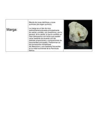Marga:
Mezcla de rocas detríticas y rocas
químicas (de origen químico).
La marga es un tipo de roca
sedimentariacompuesta principalmente
de calcita y arcillas, con predominio, por lo
general, de la calcita, lo que le confiere un
color blanquecino con tonos que pueden
variar bastante de acuerdo con las
distintas proporciones y composiciones de
losminerales principales. Predominan en
las formaciones montañosas
del Mesozoico y son bastante frecuentes
en la mitad suroriental de la Península
Ibérica.
 