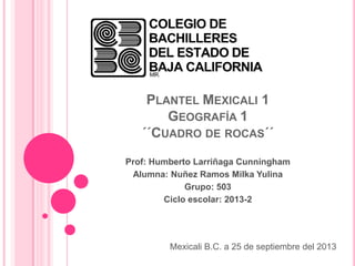 PLANTEL MEXICALI 1
GEOGRAFÍA 1
´´CUADRO DE ROCAS´´
Prof: Humberto Larriñaga Cunningham
Alumna: Nuñez Ramos Milka Yulina
Grupo: 503
Ciclo escolar: 2013-2
Mexicali B.C. a 25 de septiembre del 2013
 