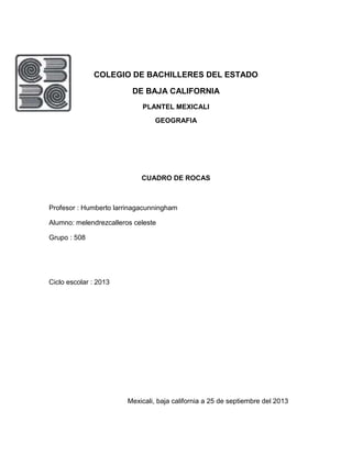 COLEGIO DE BACHILLERES DEL ESTADO
DE BAJA CALIFORNIA
PLANTEL MEXICALI
GEOGRAFIA
CUADRO DE ROCAS
Profesor : Humberto larrinagacunningham
Alumno: melendrezcalleros celeste
Grupo : 508
Ciclo escolar : 2013
Mexicali, baja california a 25 de septiembre del 2013
 