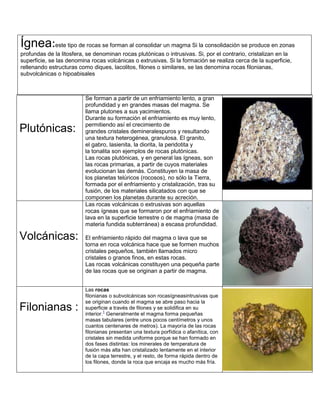 Plutónicas:
Se forman a partir de un enfriamiento lento, a gran
profundidad y en grandes masas del magma. Se
llama plutones a sus yacimientos.
Durante su formación el enfriamiento es muy lento,
permitiendo así el crecimiento de
grandes cristales demineralespuros y resultando
una textura heterogénea, granulosa. El granito,
el gabro, lasienita, la diorita, la peridotita y
la tonalita son ejemplos de rocas plutónicas.
Las rocas plutónicas, y en general las ígneas, son
las rocas primarias, a partir de cuyos materiales
evolucionan las demás. Constituyen la masa de
los planetas telúricos (rocosos), no sólo la Tierra,
formada por el enfriamiento y cristalización, tras su
fusión, de los materiales silicatados con que se
componen los planetas durante su acreción.
Volcánicas:
Las rocas volcánicas o extrusivas son aquellas
rocas ígneas que se formaron por el enfriamiento de
lava en la superficie terrestre o de magma (masa de
materia fundida subterránea) a escasa profundidad.
El enfriamiento rápido del magma o lava que se
torna en roca volcánica hace que se formen muchos
cristales pequeños, también llamados micro
cristales o granos finos, en estas rocas.
Las rocas volcánicas constituyen una pequeña parte
de las rocas que se originan a partir de magma.
Filonianas :
Las rocas
filonianas o subvolcánicas son rocasígneasintrusivas que
se originan cuando el magma se abre paso hacia la
superficie a través de filones y se solidifica en su
interior.
1
Generalmente el magma forma pequeñas
masas tabulares (entre unos pocos centímetros y unos
cuantos centenares de metros). La mayoría de las rocas
filonianas presentan una textura porfídica o afanítica, con
cristales sin medida uniforme porque se han formado en
dos fases distintas: los minerales de temperatura de
fusión más alta han cristalizado lentamente en el interior
de la capa terrestre, y el resto, de forma rápida dentro de
los filones, donde la roca que encaja es mucho más fría.
Ígnea:este tipo de rocas se forman al consolidar un magma Si la consolidación se produce en zonas
profundas de la litosfera, se denominan rocas plutónicas o intrusivas. Si, por el contrario, cristalizan en la
superficie, se las denomina rocas volcánicas o extrusivas. Si la formación se realiza cerca de la superficie,
rellenando estructuras como diques, lacolitos, filones o similares, se las denomina rocas filonianas,
subvolcánicas o hipoabisales
 