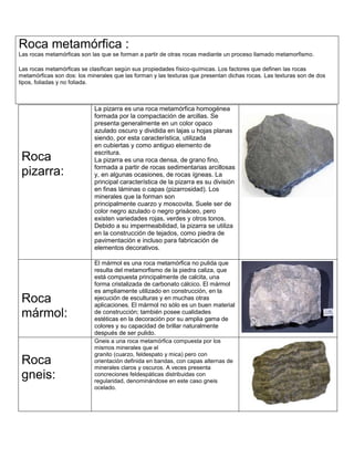 Roca
pizarra:
La pizarra es una roca metamórfica homogénea
formada por la compactación de arcillas. Se
presenta generalmente en un color opaco
azulado oscuro y dividida en lajas u hojas planas
siendo, por esta característica, utilizada
en cubiertas y como antiguo elemento de
escritura.
La pizarra es una roca densa, de grano fino,
formada a partir de rocas sedimentarias arcillosas
y, en algunas ocasiones, de rocas ígneas. La
principal característica de la pizarra es su división
en finas láminas o capas (pizarrosidad). Los
minerales que la forman son
principalmente cuarzo y moscovita. Suele ser de
color negro azulado o negro grisáceo, pero
existen variedades rojas, verdes y otros tonos.
Debido a su impermeabilidad, la pizarra se utiliza
en la construcción de tejados, como piedra de
pavimentación e incluso para fabricación de
elementos decorativos.
Roca
mármol:
El mármol es una roca metamórfica no pulida que
resulta del metamorfismo de la piedra caliza, que
está compuesta principalmente de calcita, una
forma cristalizada de carbonato cálcico. El mármol
es ampliamente utilizado en construcción, en la
ejecución de esculturas y en muchas otras
aplicaciones. El mármol no sólo es un buen material
de construcción; también posee cualidades
estéticas en la decoración por su amplia gama de
colores y su capacidad de brillar naturalmente
después de ser pulido.
Roca
gneis:
Gneis a una roca metamórfica compuesta por los
mismos minerales que el
granito (cuarzo, feldespato y mica) pero con
orientación definida en bandas, con capas alternas de
minerales claros y oscuros. A veces presenta
concreciones feldespáticas distribuidas con
regularidad, denominándose en este caso gneis
ocelado.
Roca metamórfica :
Las rocas metamórficas son las que se forman a partir de otras rocas mediante un proceso llamado metamorfismo.
Las rocas metamórficas se clasifican según sus propiedades físico-químicas. Los factores que definen las rocas
metamórficas son dos: los minerales que las forman y las texturas que presentan dichas rocas. Las texturas son de dos
tipos, foliadas y no foliada.
 