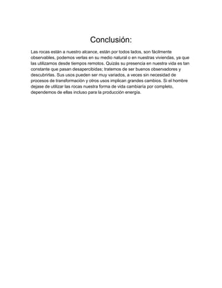 Conclusión:
Las rocas están a nuestro alcance, están por todos lados, son fácilmente
observables, podemos verlas en su medio natural o en nuestras viviendas, ya que
las utilizamos desde tiempos remotos. Quizás su presencia en nuestra vida es tan
constante que pasan desapercibidas; tratemos de ser buenos observadores y
descubrirlas. Sus usos pueden ser muy variados, a veces sin necesidad de
procesos de transformación y otros usos implican grandes cambios. Si el hombre
dejase de utilizar las rocas nuestra forma de vida cambiaría por completo,
dependemos de ellas incluso para la producción energía.
 