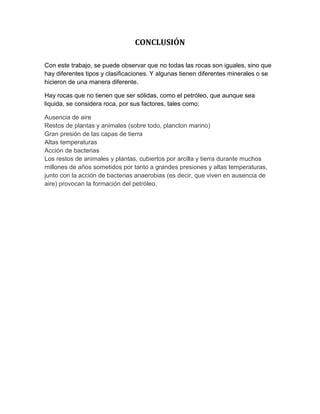 CONCLUSIÓN
Con este trabajo, se puede observar que no todas las rocas son iguales, sino que
hay diferentes tipos y clasificaciones. Y algunas tienen diferentes minerales o se
hicieron de una manera diferente.
Hay rocas que no tienen que ser sólidas, como el petróleo, que aunque sea
liquida, se considera roca, por sus factores, tales como:
Ausencia de aire
Restos de plantas y animales (sobre todo, plancton marino)
Gran presión de las capas de tierra
Altas temperaturas
Acción de bacterias
Los restos de animales y plantas, cubiertos por arcilla y tierra durante muchos
millones de años sometidos por tanto a grandes presiones y altas temperaturas,
junto con la acción de bacterias anaerobias (es decir, que viven en ausencia de
aire) provocan la formación del petróleo.
 