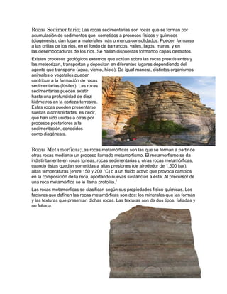 Rocas Sedimentario; Las rocas sedimentarias son rocas que se forman por
acumulación de sedimentos que, sometidos a procesos físicos y químicos
(diagénesis), dan lugar a materiales más o menos consolidados. Pueden formarse
a las orillas de los ríos, en el fondo de barrancos, valles, lagos, mares, y en
las desembocaduras de los ríos. Se hallan dispuestas formando capas oestratos.
Existen procesos geológicos externos que actúan sobre las rocas preexistentes y
las meteorizan, transportan y depositan en diferentes lugares dependiendo del
agente que transporte (agua, viento, hielo). De igual manera, distintos organismos
animales o vegetales pueden
contribuir a la formación de rocas
sedimentarias (fósiles). Las rocas
sedimentarias pueden existir
hasta una profundidad de diez
kilómetros en la corteza terrestre.
Estas rocas pueden presentarse
sueltas o consolidadas, es decir,
que han sido unidas a otras por
procesos posteriores a la
sedimentación, conocidos
como diagénesis.
Rocas Metamorficas;Las rocas metamórficas son las que se forman a partir de
otras rocas mediante un proceso llamado metamorfismo. El metamorfismo se da
indistintamente en rocas ígneas, rocas sedimentarias u otras rocas metamórficas,
cuando éstas quedan sometidas a altas presiones (de alrededor de 1.500 bar),
altas temperaturas (entre 150 y 200 °C) o a un fluido activo que provoca cambios
en la composición de la roca, aportando nuevas sustancias a ésta. Al precursor de
una roca metamórfica se le llama protolito.1
Las rocas metamórficas se clasifican según sus propiedades físico-químicas. Los
factores que definen las rocas metamórficas son dos: los minerales que las forman
y las texturas que presentan dichas rocas. Las texturas son de dos tipos, foliadas y
no foliada.
 