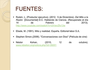 FUENTES:
 Rubén, L. (Productor ejecutivo). (2012, 5 de Diciembre). Del Mito a la
Razón [Documental] D.C. Hablando de Ciencia. (Recuperado el día
14 de Febrero del 2013).
http://www.youtube.com/watch?v=UiVwvZfo13w
 Eliade, M. (1991). Mito y realidad. España. Editorial labor S.A.
 Stephen Simon,(2006). "Conversaciones con Dios" (Película de cine)
 Néstor Kohan, (2010, 12 de octubre).
www.rebelion.org/noticia.php?id=39201
 