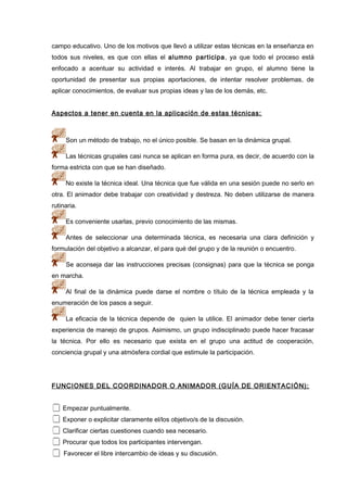 campo educativo. Uno de los motivos que llevó a utilizar estas técnicas en la enseñanza en
todos sus niveles, es que con ellas el alumno participa, ya que todo el proceso está
enfocado a acentuar su actividad e interés. Al trabajar en grupo, el alumno tiene la
oportunidad de presentar sus propias aportaciones, de intentar resolver problemas, de
aplicar conocimientos, de evaluar sus propias ideas y las de los demás, etc.
Aspectos a tener en cuenta en la aplicación de estas técnicas:
Son un método de trabajo, no el único posible. Se basan en la dinámica grupal.
Las técnicas grupales casi nunca se aplican en forma pura, es decir, de acuerdo con la
forma estricta con que se han diseñado.
No existe la técnica ideal. Una técnica que fue válida en una sesión puede no serlo en
otra. El animador debe trabajar con creatividad y destreza. No deben utilizarse de manera
rutinaria.
Es conveniente usarlas, previo conocimiento de las mismas.
Antes de seleccionar una determinada técnica, es necesaria una clara definición y
formulación del objetivo a alcanzar, el para qué del grupo y de la reunión o encuentro.
Se aconseja dar las instrucciones precisas (consignas) para que la técnica se ponga
en marcha.
Al final de la dinámica puede darse el nombre o título de la técnica empleada y la
enumeración de los pasos a seguir.
La eficacia de la técnica depende de quien la utilice. El animador debe tener cierta
experiencia de manejo de grupos. Asimismo, un grupo indisciplinado puede hacer fracasar
la técnica. Por ello es necesario que exista en el grupo una actitud de cooperación,
conciencia grupal y una atmósfera cordial que estimule la participación.
FUNCIONES DEL COORDINADOR O ANIMADOR (GUÍA DE ORIENTACIÓN):
 Empezar puntualmente.
 Exponer o explicitar claramente el/los objetivo/s de la discusión.
 Clarificar ciertas cuestiones cuando sea necesario.
 Procurar que todos los participantes intervengan.
 Favorecer el libre intercambio de ideas y su discusión.
 