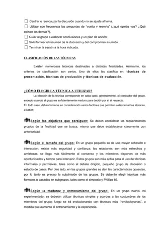  Centrar o reencauzar la discusión cuando no se ajusta al tema.
 Utilizar con frecuencia las preguntas de “vuelta y reenvío” (¿qué opinás vos? ¿Qué
opinan los demás?).
 Guiar al grupo a elaborar conclusiones y un plan de acción.
 Solicitar leer el resumen de la discusión y del compromiso asumido.
 Terminar la sesión a la hora indicada.
CLASIFICACIÓN DE LAS TÉCNICAS
Existen numerosas técnicas destinadas a distintas finalidades. Asimismo, los
criterios de clasificación son varios. Uno de ellos las clasifica en: técnicas de
presentación, técnicas de producción y técnicas de evaluación.
¿CÓMO ELEGIR LA TÉCNICA A UTILIZAR?
La elección de la técnica corresponde en cada caso, generalmente, al conductor del grupo,
excepto cuando el grupo es suficientemente maduro para decidir por sí al respecto.
En todo caso, deben tomarse en consideración varios factores que permiten seleccionar las técnicas,
a saber:
Según los objetivos que persiguen: Se deben considerar los requerimientos
propios de la finalidad que se busca, misma que debe establecerse claramente con
anterioridad.
Según el tamaño del grupo: En un grupo pequeño se da una mayor cohesión e
interacción; existe más seguridad y confianza; las relaciones son más estrechas y
amistosas; se llega más fácilmente al consenso y los miembros disponen de más
oportunidades y tiempo para intervenir. Estos grupos son más aptos para el uso de técnicas
informales y permisivas, tales como el debate dirigido, pequeño grupo de discusión o
estudio de casos. Por otro lado, en los grupos grandes se dan las características opuestas,
por lo tanto es preciso la subdivisión de los grupos. Se deberán elegir técnicas más
formales o basadas en subgrupos, tales como el simposio y Phillips 66.
Según la madurez y entrenamiento del grupo: En un grupo nuevo, no
experimentado, se deberán utilizar técnicas simples y acordes a las costumbres de los
miembros del grupo; luego se irá evolucionando con técnicas más “revolucionarias”, a
medida que aumente el entrenamiento y la experiencia.
 