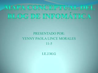 PRESENTADO POR: YENNY PAOLA LINCE MORALES 11-5 I.E.J.M.G MAPA CONCEPTUAL DEL BLOG DE INFOMÁTICA 