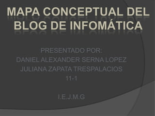 PRESENTADO POR: DANIEL ALEXANDER SERNA LOPEZ JULIANA ZAPATA TRESPALACIOS 11-1 I.E.J.M.G MAPA CONCEPTUAL DEL BLOG DE INFOMÁTICA 