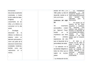 formaciones
discursivas socialmente
construidas, a través
de las cuales las ideas,
imágenes y
conocimiento de los
niños y la infancia se
comunican en la vida
social.
• Sociología
estructural de la
infancia: la infancia se
observa como un
elemento permanente y
como una parte de la
estructura social de las
sociedades modernas;
también como una
«estructura» en sí
misma,
.
estudio del niño y en
1895 publico su libro El
desarrollo mental en el
niño y en la raza
comienzos del siglo
XX
*El movimiento
psicoanalítico, creado
por Sigmund Freud,
insistió en la
importancia que tiene
las primeras
experiencias del niño
para el desarrollo de la
personalidad del adulto
* La extensión de la
escolaridad obligatoria a
todos los niños que se
realizó en muchos
países
* La introducción de los
• La investigación
participativa y los
programas dirigidos a los
niños durante los primeros
años también son
relevantes para la
democracia
• “El respeto por el
derecho de los niños
pequeños a manifestar
sus opiniones crea
políticas más eficaces y
fomenta el desarrollo de
comunidades más sólidas,
dotadas de mayor
cohesión y con más
aptitud para la inclusión
social.
• El éxito o el
fracaso de los niños al
pasar a través de las
transiciones de la
educación formal no
puede ser evaluado sin
prestar atención a las
prácticas educativas
locales y al contexto
sociocultural.
 