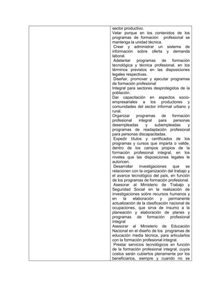 sector productivo.
Velar porque en los contenidos de los
programas de formación profesional se
mantenga la unidad técnica.
 Crear y administrar un sistema de
información sobre oferta y demanda
laboral.
 Adelantar    programas       de   formación
tecnológica y técnica profesional, en los
términos previstos en las disposiciones
legales respectivas.
 Diseñar, promover y ejecutar programas
de formación profesional
Integral para sectores desprotegidos de la
población.
Dar capacitación en aspectos socio-
empresariales a los productores y
comunidades del sector informal urbano y
rural.
Organizar     programas       de   formación
profesional    integral     para    personas
desempleadas        y    subempleadas       y
programas de readaptación profesional
para personas discapacitadas.
 Expedir títulos y certificados de los
programas y cursos que imparta o valide,
dentro de los campos propios de la
formación profesional integral, en los
niveles que las disposiciones legales le
autoricen.
 Desarrollar    investigaciones     que    se
relacionen con la organización del trabajo y
el avance tecnológico del país, en función
de los programas de formación profesional.
 Asesorar al Ministerio de Trabajo y
Seguridad Social en la realización de
investigaciones sobre recursos humanos y
en     la   elaboración      y   permanente
actualización de la clasificación nacional de
ocupaciones, que sirva de insumo a la
planeación y elaboración de planes y
programas de formación profesional
integral
Asesorar al Ministerio de Educación
Nacional en el diseño de los programas de
educación media técnica, para articularlos
con la formación profesional integral.
 Prestar servicios tecnológicos en función
de la formación profesional integral, cuyos
costos serán cubiertos plenamente por los
beneficiarios, siempre y cuando no se
 