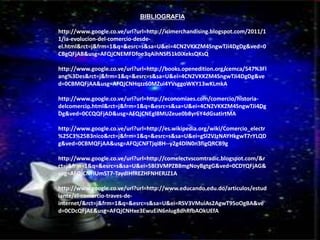 CUADRO COMPARATIVO 
BIBLIOGRAFIA 
http://www.google.co.ve/url?url=http://icimerchandising.blogspot.com/2011/1 
1/la-evolucion-del-comercio-desde-el. 
html&rct=j&frm=1&q=&esrc=s&sa=U&ei=4CN2VKKZM4SngwTJi4DgDg&ved=0 
CBgQFjAB&usg=AFQjCNEMFDfoe3qAihNSf51k0iXeksQKsQ 
http://www.google.co.ve/url?url=http://books.openedition.org/cemca/547%3Fl 
ang%3Des&rct=j&frm=1&q=&esrc=s&sa=U&ei=4CN2VKKZM4SngwTJi4DgDg&ve 
d=0CBMQFjAA&usg=AFQjCNHqzz60MZui4YVsggoWKY13wKLmkA 
http://www.google.co.ve/url?url=http://economiaes.com/comercio/historia-delcomercio. 
html&rct=j&frm=1&q=&esrc=s&sa=U&ei=4CN2VKKZM4SngwTJi4Dg 
Dg&ved=0CCQQFjAD&usg=AFQjCNEgl8MUZeue0b8yr6Y4dGsatirtMA 
http://www.google.co.ve/url?url=http://es.wikipedia.org/wiki/Comercio_electr 
%25C3%25B3nico&rct=j&frm=1&q=&esrc=s&sa=U&ei=gSl2VJzNAYHkgwT7rYLQD 
g&ved=0CBMQFjAA&usg=AFQjCNFTjqi8H--y2g4DlN0n3figQRCB9g 
http://www.google.co.ve/url?url=http://comelectvscomtradic.blogspot.com/&r 
ct=j&frm=1&q=&esrc=s&sa=U&ei=5Bl3VMPZB8mgNoyBgtgG&ved=0CDYQFjAG& 
usg=AFQjCNFIUmST7-TaydIHfREZHFNHERJZ1A 
http://www.google.co.ve/url?url=http://www.educando.edu.do/articulos/estud 
iante/el-comercio-traves-de-internet/& 
rct=j&frm=1&q=&esrc=s&sa=U&ei=RSV3VMuiAs2AgwT95oOgBA&ve 
d=0CDcQFjAE&usg=AFQjCNHxe3EwuEiN6nlug8dhRfbAOkUEfA 
 