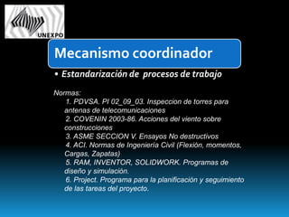 Mecanismo coordinador
• Estandarización de procesos de trabajo
Normas:
   1. PDVSA. PI 02_09_03. Inspeccion de torres para
   antenas de telecomunicaciones
   2. COVENIN 2003-86. Acciones del viento sobre
   construcciones
   3. ASME SECCION V. Ensayos No destructivos
   4. ACI. Normas de Ingeniería Civil (Flexión, momentos,
   Cargas, Zapatas)
   5. RAM, INVENTOR, SOLIDWORK. Programas de
   diseño y simulación.
   6. Project. Programa para la planificación y seguimiento
   de las tareas del proyecto.
 