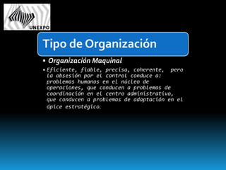 Tipo de Organización
• Organización Maquinal
• Eficiente, fiable, precisa, coherente, pero
  la obsesión por el control conduce a:
  problemas humanos en el núcleo de
  operaciones, que conducen a problemas de
  coordinación en el centro administrativo,
  que conducen a problemas de adaptación en el
  ápice estratégico.
 