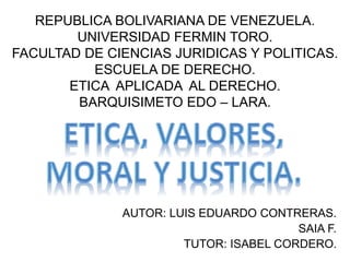 REPUBLICA BOLIVARIANA DE VENEZUELA.
UNIVERSIDAD FERMIN TORO.
FACULTAD DE CIENCIAS JURIDICAS Y POLITICAS.
ESCUELA DE DERECHO.
ETICA APLICADA AL DERECHO.
BARQUISIMETO EDO – LARA.
AUTOR: LUIS EDUARDO CONTRERAS.
SAIA F.
TUTOR: ISABEL CORDERO.
 