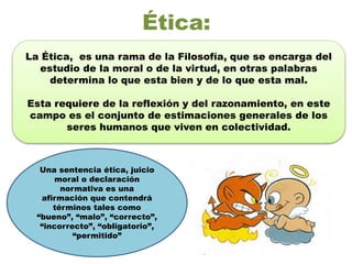 Ética:
La Ética, es una rama de la Filosofía, que se encarga del
estudio de la moral o de la virtud, en otras palabras
determina lo que esta bien y de lo que esta mal.
Esta requiere de la reflexión y del razonamiento, en este
campo es el conjunto de estimaciones generales de los
seres humanos que viven en colectividad.
Una sentencia ética, juicio
moral o declaración
normativa es una
afirmación que contendrá
términos tales como
“bueno”, “malo”, “correcto”,
“incorrecto”, “obligatorio”,
“permitido”
 