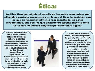 Ética:
La ética tiene por objeto el estudio de los actos voluntarios, que
el hombre controla consciente y en la que el tiene la decisión, son
los que es fundamentalmente responsable de los actos
involuntarios, que son los que obviamente ejecuta inconsciente
los cuales no poseen ningún significado ético alguno.
El Nivel Deontológico
de la ética, busca
actuar conforme al
deber o a ciertas
reglas. La ética que se
utiliza en las carreras
universitarias se mueve
en el nivel intermedio
de las éticas
específicas o
“aplicadas”. El
licenciado o profesional
se juega en el ejercicio
de su profesión no sólo
ser un buen o mal
profesional sino
también su ser ético.
El Nivel Analítico de la
ética, procura responder
lo que significa el “bien”,
además de que sí
podemos a través de ella
conocer lo que está bien
y lo que se considera
correcto y cómo lo
podemos conocer, así
como determinar los
importes morales que
son objetivos y cómo
también las actitudes
éticas que nos motivan
tanto en la profesiones
como en la vida diaria.
 
