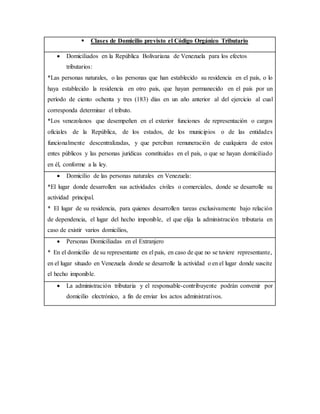  Clases de Domicilio previsto el Código Orgánico Tributario
 Domiciliados en la República Bolivariana de Venezuela para los efectos
tributarios:
*Las personas naturales, o las personas que han establecido su residencia en el país, o lo
haya establecido la residencia en otro país, que hayan permanecido en el país por un
período de ciento ochenta y tres (183) días en un año anterior al del ejercicio al cual
corresponda determinar el tributo.
*Los venezolanos que desempeñen en el exterior funciones de representación o cargos
oficiales de la República, de los estados, de los municipios o de las entidades
funcionalmente descentralizadas, y que perciban remuneración de cualquiera de estos
entes públicos y las personas jurídicas constituidas en el país, o que se hayan domiciliado
en él, conforme a la ley.
 Domicilio de las personas naturales en Venezuela:
*El lugar donde desarrollen sus actividades civiles o comerciales, donde se desarrolle su
actividad principal.
* El lugar de su residencia, para quienes desarrollen tareas exclusivamente bajo relación
de dependencia, el lugar del hecho imponible, el que elija la administración tributaria en
caso de existir varios domicilios,
 Personas Domiciliadas en el Extranjero
* En el domicilio de su representante en el país, en caso de que no se tuviere representante,
en el lugar situado en Venezuela donde se desarrolle la actividad o en el lugar donde suscite
el hecho imponible.
 La administración tributaria y el responsable-contribuyente podrán convenir por
domicilio electrónico, a fin de enviar los actos administrativos.
 