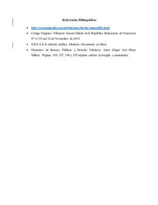 Referencias Bibliográficas
 http://economipedia.com/definiciones/hecho-imponible.html
 Código Orgánico Tributario Gaceta Oficial de la República Bolivariana de Venezuela
Nº 6.152 del 18 de Noviembre de 2014
 SAIA S/A la relación jurídica tributaria (documento en línea)
 Elementos de finanzas Públicas y Derecho Tributario Autor (Edgar José Moya
Millán) Páginas 189, 197, 194 y 195 séptima edición (corregida y aumentada)
 