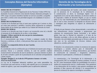 Conceptos Básicos del Derecho Informático
(Ejemplos)
Derecho de las Tecnologías de la
Información y las Comunicaciones
DERECHO DE INTERNET
La Asamblea General de la Organización de las Naciones Unidas (ONU) ha
declarado el acceso a Internet como derecho humano altamente protegido. La
ONU exige a los países miembros facilitar un servicio accesible y asequible
para todos y estima como una prioridad asegurar a la ciudadanía el acceso a
Internet.
DERECHO PATRIMONIAL
Consiste en la facultad que tiene el autor para explotar por sí mismo su obra,
así como para autorizar o prohibir a terceros dicha explotación en cualquier
forma dentro de los límites que señala la Ley Federal del Derecho de Autor.
DERECHO MORAL
Consiste en el derecho que tiene el autor a ser reconocido como tal, a decidir
el momento de la divulgación de su obra y evitar plagio.
Ejemplo: Utilizar material de otro con previo consentimiento.
DERECHO DE AUTOR
Es el reconocimiento que otorga el Estado a cualquier creador de obras
literarias y artísticas, es decir; a toda persona física que crea una obra literaria
y artística.
Ejemplo: La composición (letra) de una Canción.
PATENTE
Es considerada como la certificación que el Gobierno de nuestro país otorga, a
personas físicas y a personas morales, la cual les permite explotar
exclusivamente invenciones de nuevos productos o procesos durante un plazo
de 20 años contados a partir de la presentación de la solicitud correspondiente
a dicho tramite.
Ejemplo: Douglas E. en el año de 1970 patento el mouse o el ratón.
NUEVAS PATENTES
La Ley de la Propiedad Industrial establece que serán patentables las
invenciones que sean nuevas, es decir; todo aquello que no se encuentre en el
estado de registro y que sean susceptibles para su aplicación industrial.
La vida contemporánea del hombre está siendo transformada
por la presencia de la tecnología de la información y
la comunicación; es decir, la tecnología digital. Con el
surgimiento de la red de redes (Internet), en diversos medios se
ha empezado a hablar de Inclusión Digital, ya que no mucha
gente se ha visto beneficiada por esta transformación; motivo
por el cual se hace necesario la búsqueda de diversas formas
y estrategias para integrarlas al espacio de información y
tecnología.
El hecho de que Internet se haya democratizado y convertido en
una infraestructura técnica orientada a proporcionar una
cobertura de comunicación barata, horizontal y de ámbito
global, hace que la libertad de expresión y el resto de las
libertades asociadas a ella no sólo deban aplicarse en toda su
extensión a las actividades personales que se llevan a cabo en la
red, sino en las actividades de diversos órdenes como
educativos, sociales, políticos.
El derecho a la comunicación reclama la existencia de espacios
tecnológicos y sociales abiertos para el intercambio de
información, el debate y el diálogo democráticos, que faciliten
la construcción de consensos e imaginarios colectivos,
materialicen la participación y fortalezcan la ciudadanía.
La comunicación y las Tecnologías de la información y la
comunicación (TIC) se conjugan de manera cotidiana. El uso de
las TIC como herramienta amplía las posibilidades de acceso a
medios de comunicación nuevos y tradicionales. Para garantizar
el uso democrático de los medios y para generar estrategias que
permitan el libre ejercicio del derecho a la comunicación es
precisa la existencia de espacios tecnológicos accesibles.
 
