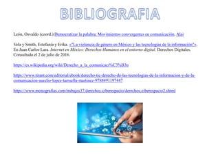 León, Osvaldo (coord.) Democratizar la palabra. Movimientos convergentes en comunicación. Alai
Vela y Smith, Estefanía y Erika. «"La violencia de género en México y las tecnologías de la información"».
En Juan Carlos Lara. Internet en México: Derechos Humanos en el entorno digital. Derechos Digitales.
Consultado el 2 de julio de 2016.
https://es.wikipedia.org/wiki/Derecho_a_la_comunicaci%C3%B3n
https://www.tirant.com/editorial/ebook/derecho-tic-derecho-de-las-tecnologias-de-la-informacion-y-de-la-
comunicacion-aurelio-lopez-tarruella-martinez-9788491197447
https://www.monografias.com/trabajos37/derechos-ciberespacio/derechos-ciberespacio2.shtml
 