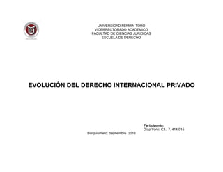 UNIVERSIDAD FERMIN TORO
VICERRECTORADO ACADEMICO
FACULTAD DE CIENCIAS JURIDICAS
ESCUELA DE DERECHO
EVOLUCIÓN DEL DERECHO INTERNACIONAL PRIVADO
Participante:
Díaz Yorki. C.I.: 7. 414.015
Barquisimeto; Septiembre 2016
 