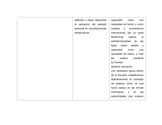 defender y hacer descansar
la aplicación del estatuto
personal en consideraciones
extrajurídicas.
capacidad como una
necesidad de hecho y como
cortesía o conveniencia
internacional, por su parte
Rodenburg explica la
extraterritorialidad de las
leyes sobre estado y
capacidad como una
necesidad de hecho, y Voet
las explica mediante
la Comitas
Gentium marcando
una verdadera época dentro
de la Escuela, estableciendo
definitivamente el concepto
de estatuto mixto, el cual
hacía radicar en las formas
extrínsecas y en las
solemnidades que tuvieran
 