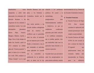 añadiéndoles notas
marginales y sobre todo
adecuando los principios del
Derecho Romano a las
exigencias de los estatutos o
costumbres locales. Los más
distinguidos glosadores
fueron Pepo, Irmerio,
Buegaro, Martino, Jacobo y
Hugo. Pero el más insigne de
todos fue Acursio, quien en
1212 compone su célebre
glosa de “Cunctos populos” y
para la época de su muerte,
en el año 1260, compuso su
“Glosa Grande”, en la cual
Derecho Romano, por una
parte, y los Estatutos o
Costumbres locales por la
otra.
Esta teoría permite a las
Escuela Jurídica subsiguiente
tratar de resolver los
conflictos que se generaban
entre los ellos, el territorial
que era impuesto por el señor
feudal, y el personal, o sea, el
que reclamaba el individuo
como aplicable de acuerdo
con la costumbre ya
establecida de la professio
juris, es decir, de la Ley
solución a los problemas
jurídicos. En cuanto a la
metodología, los
postglosadores eran
fundamentalmente analíticos
e inductivos, ya que no
establecían condiciones
generales para darle solución
a los conflictos estatutarios
que se podían generar, sino
que analizaban cada caso en
particular hasta llevarlo a la
mínima expresión.
Se puede decir que prevaleció
entre los postglosadores un
gran criterio ecléctica, criterio
territorialidad de la Ley. Dentro de
las Escuelas Estatutarias tenemos:
1) Escuelas Francesas.
a) Escuela Francesa del Siglo
XVI: Esta escuela
consideró la aplicación del
estatuto personal por vía de
simple excepcionalidad.
b) Escuela Francesa del Siglo
XVIII: En esta escuela se
dio a conocer las ideas de
D’Argentré que
prácticamente hasta ese
momento habían sido
desconocidas en Francia,
pues su influencia
 