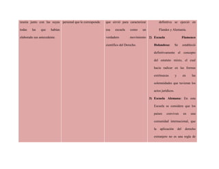 reunía junto con las suyas
todas las que habían
elaborado sus antecedente.
personal que le corresponde. que sirvió para caracterizar
esa escuela como un
verdadero movimiento
científico del Derecho.
definitiva se ejerció en
Flandes y Alemania.
2) Escuela Flamenco
Holandesa: Se estableció
definitivamente el concepto
del estatuto mixto, el cual
hacia radicar en las formas
extrínsecas y en las
solemnidades que tuvieran los
actos jurídicos.
3) Escuela Alemana: En esta
Escuela se considera que los
países conviven en una
comunidad internacional, que
la aplicación del derecho
extranjero no es una regla de
 