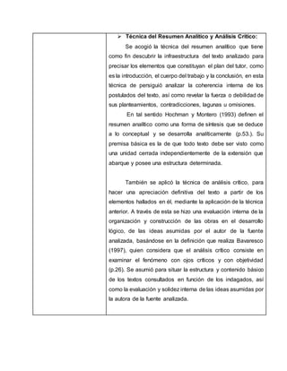  Técnica del Resumen Analítico y Análisis Crítico:
Se acogió la técnica del resumen analítico que tiene
como fin descubrir la infraestructura del texto analizado para
precisar los elementos que constituyan el plan del tutor, como
es la introducción, el cuerpo del trabajo y la conclusión, en esta
técnica de persiguió analizar la coherencia interna de los
postulados del texto, así como revelar la fuerza o debilidad de
sus planteamientos, contradicciones, lagunas u omisiones.
En tal sentido Hochman y Montero (1993) definen el
resumen analítico como una forma de síntesis que se deduce
a lo conceptual y se desarrolla analíticamente (p.53.). Su
premisa básica es la de que todo texto debe ser visto como
una unidad cerrada independientemente de la extensión que
abarque y posee una estructura determinada.
También se aplicó la técnica de análisis crítico, para
hacer una apreciación definitiva del texto a partir de los
elementos hallados en él, mediante la aplicación de la técnica
anterior. A través de esta se hizo una evaluación interna de la
organización y construcción de las obras en el desarrollo
lógico, de las ideas asumidas por el autor de la fuente
analizada, basándose en la definición que realiza Bavaresco
(1997), quien considera que el análisis crítico consiste en
examinar el fenómeno con ojos críticos y con objetividad
(p.26). Se asumió para situar la estructura y contenido básico
de los textos consultados en función de los indagados, así
como la evaluación y solidez interna de las ideas asumidas por
la autora de la fuente analizada.
 