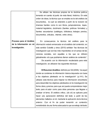 Proceso para el Análisis
de la Información en mi
Investigación.
Se utilizan las técnicas propias de la doctrina jurídica
tomando en cuenta el punto de vista literal, histórico. En este
orden de ideas, la técnica que se emplea es la del análisis de
documentos, la cual se obtendrá a partir de la revisión de
diversas fuentes como lo son libros, jurisprudencias, leyes,
material legislativo, doctrinario (fuentes jurídicas formales) y
fuentes secundarias (catálogos, biblioteca, trabajos previos,
documentos, artículos, internet, entre otros).
En consecuencia la técnica del análisis para la
información estará enmarcada en el análisis del contenido; en
este sentido Cobello y otros (2010) señalan “las técnicas de
investigación que son las más importantes en el campo de las
ciencias sociales, son aquellas a los que se refieren
globalmente a lo que podríamos llamar análisis de contenido”.
De acuerdo con la información recolectada para esta
investigación, se utilizaran las siguientes técnicas:
El Resumen Analítico definido por Gil (2006), “es aquel
donde se condensa la información básica depurada con base
a los objetivos planteado en la investigación” (p.141). Se
utilizara esta técnica para mejorar la información encontrada
para desarrollar los objetivos planteados en la investigación de
forma clara y precisa, para que así pueda comprenderse mejor
tanto para el autor como para otras personas que llegase a
analizar el tema. El análisis crítico, (ob cit) se aplicara para
hacer una apreciación definitiva del texto a partir de los
elementos hallados en él, mediante la aplicación de la técnica
anterior. Con el fin de poder transmitir un contenido
revistiéndolo de una forma adecuada lo que se extrajo del texto
 