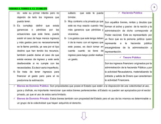 FABIANA A. TORRES A. C.I. 23.486.479
do este su primer interés pero no
dejando de lado los ingresos que
pueda tener.
5- Es complejo definir que exista
ganancias o pérdidas por las
actuaciones que este tiene, puede
existir el caso de haya menos ingresos
y más gastos pero no necesariamente
se le llame perdida, ya sea por el tipo
destino que han tenido los recursos,
también puede darse el caso de que
exista exceso de ingreso y este sería
desfavorable si no cumple con las
necesidades. Es decir seria imperfecto.
6- Se trata de tener ingresos para
financiar el gasto pero para el no
predomina la estimación.
sultado que este le pueda
brindar.
5- Muy contrario a la privada ya que
este es muy exacto cuando hay
más ganancia que pérdidas y
viceversa.
6- Los gastos que este tenga deben
ir de la mano con el ingreso que
este posea, es decir tomar en
cuenta cuanto se tiene de
ingreso para luego poder realizar
un gasto.
 Hacienda Pública
Son aquellos bienes, rentas y deudas que
forman el activo y pasivo de la nación y la
administración de dicho corresponde al
Poder nacional. Este es representado por
un fisco que es la persona jurídica quien
representa a la hacienda pública
encargándose de la administración y
representación.
 Tesoro Público
Son los ingresos financiero originados por la
administración de la hacienda Pública y por
la actividad Recaudatoria, materializando la
entrada y salida de Dinero que caracterizan
la actividad Financiera.
 Bienes de Dominio Público: Son propiedades que posee el Estado que están a la disposición de una colectividad al uso,
goce y disfrute, es importante mencionar que estos bienes pertenecientes al Estado no pueden ser apropiados por el sector
privado, ya que el uso de estos seria limitado.
 Bienes de Dominio Privado: Estos bienes también son propiedad del Estado pero el uso de los mismos es determinable a
un grupo de la colectividad que hayan adquirido el derecho.
4
 