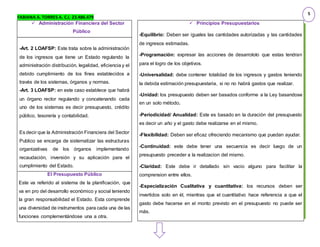 FABIANA A. TORRES A. C.I. 23.486.479
 Administración Financiera del Sector
Público
-Art. 2 LOAFSP: Este trata sobre la administración
de los ingresos que tiene un Estado regulando la
administración distribución, legalidad, eficiencia y el
debido cumplimiento de los fines establecidos a
través de los sistemas, órganos y normas.
-Art. 3 LOAFSP: en este caso establece que habrá
un órgano rector regulando y concatenando cada
uno de los sistemas es decir presupuesto, crédito
público, tesorería y contabilidad.
Es decir que la Administración Financiera del Sector
Publico se encarga de sistematizar las estructuras
organizativas de los órganos implementando
recaudación, inversión y su aplicación para el
cumplimiento del Estado.
El Presupuesto Público
Este va referido al sistema de la planificación, que
va en pro del desarrollo económico y social teniendo
la gran responsabilidad el Estado. Esta comprende
una diversidad de instrumentos para cada una de las
funciones complementándose una a otra.
 Principios Presupuestarios
-Equilibrio: Deben ser iguales las cantidades autorizadas y las cantidades
de ingresos estimadas.
-Programación: expresar las acciones de desarrololo que estas tendran
para el logro de los objetivos.
-Universalidad: debe contener totalidad de los ingresos y gastos teniendo
la debida estimación presupuestaria, si no no habrá gastos que realizar.
-Unidad: los presupuesto deben ser basados conforme a la Ley basandose
en un solo método.
-Periodicidad/ Anualidad: Este es basado en la duración del presupuesto
es decir un año y el gasto debe realizarse en el mismo.
-Flexibilidad: Deben ser eficaz ofreciendo mecanismo que puedan ayudar.
-Continuidad: este debe tener una secuencia es decir luego de un
presupuesto preceder a la realizacion del mismo.
-Claridad: Este debe ir detallado sin vacio alguno para facilitar la
comprension entre ellos.
-Especialización Cualitativa y cuantitativa: los recursos deben ser
invertidos solo en él, mientras que el cuantitativo hace referencia a que el
gasto debe hacerse en el monto previsto en el presupuesto no puede ser
más.
5
 