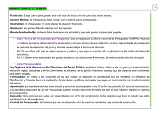 FABIANA A. TORRES A. C.I. 23.486.479
-Publicidad: Exige que el presupuesto este a la vista de todos a fin de que todos estén atentos.
-Gestión Mínima: El presupuesto debe cumplir con lo básico que le corresponde.
-Neutralidad: el presupuesto no debe afectar la situación financiera.
-Nivelación: los gastos deberán cubrirse con los ingresos.
-Deuda Autoliquidadle: el dinero debe destinarse a la actividad y que esta genere ingreso para pagarla.
 Base Teórica del Presupuesto por Programas: Esta es regida por la Oficina Nacional de Presupuesto ONAPRE mediante
un sistema el cual se elabora coordina la ejecución y el buen servicio de una institución, es decir que mediante el presupuesto
se realizara la evaluación del gasto y de esta manera llegar a la toma de decisión.
Art 10: se refiere a lo que se quiere expresar y realizar y que vaya en camino del cumplimiento de las metas del desarrollo
económico.
Art 12: Deben estar expresados los gastos tributarios, las operaciones financieras, la materialización efectiva del gasto.
 Ciclo Presupuestario
Ley Orgánica de la Administración Financiera del Sector Público, establece límites máximos de los gastos y endeudamiento,
indicando reglas, disciplinas y limites permitiendo la solvencia de la gestión financiera tratando que los ingresos sean suficientes
para cubrir el gasto.
-Formulación: se refiere a los proyectos de ley que realiza un gobierno en complicidad con los ministros. El Ministerio de
Planificación y Finanzas hará una evaluación de los planes y políticas nacionales que vayan en concordancia con la administración
del estado.
-Aprobación: La asamblea nacional debe discutir y sancionar el presupuesto a los 15 de Dic de cada año. En caso de reconducción,
si la asamblea sancionare la Ley de Presupuesto durante el curso del primer trimestre del año en que hubieren entrado en vigencia
los presupuestos.
-Ejecución: Son acciones las cuales son desarrolladas con el fin del cumplimiento de los objetivos que tiene el estado que están
manifestados en el presupuesto.
-Control del Presupuesto: actividades que van en desarrollo a fin de medir los resultados que vienen de la ejecución.
6
 