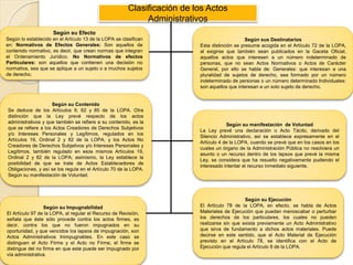 Clasificación de los Actos
Administrativos
Según su Efecto
Según lo establecido en el Artículo 13 de la LOPA se clasifican
en: Normativos de Efectos Generales: Son aquellos de
contenido normativo, es decir, que crean normas que integran
el Ordenamiento Jurídico. No Normativos de efectos
Particulares: son aquellos que contienen una decisión no
normativa, sea que se aplique a un sujeto o a muchos sujetos
de derecho.
Según sus Destinatarios
Esta distinción se presume acogida en el Artículo 72 de la LOPA,
al exigirse que también sean publicados en la Gaceta Oficial,
aquellos actos que interesen a un número indeterminado de
personas, que no sean Actos Normativos o Actos de Carácter
General, por ello se habla de: Generales: que interesan a una
pluralidad de sujetos de derecho, sea formado por un número
indeterminado de personas o un número determinado Individuales:
son aquellos que interesan a un solo sujeto de derecho.
Según su Contenido
Se deduce de los Artículos 9, 62 y 85 de la LOPA. Otra
distinción que la Ley prevé respecto de los actos
administrativos y que también se refiere a su contenido, es la
que se refiere a los Actos Creadores de Derechos Subjetivos
y/o Intereses Personales y Legítimos, regulados en los
Artículos 19, Ordinal 2 y 82 de la LOPA, y los Actos No
Creadores de Derechos Subjetivos y/o Intereses Personales y
Legítimos, también regulado en esos mismos Artículos 19,
Ordinal 2 y 82 de la LOPA; asimismo, la Ley establece la
posibilidad de que se trate de Actos Establecedores de
Obligaciones, y así se los regula en el Artículo 70 de la LOPA.
Según su manifestación de Voluntad.
Según su manifestación de Voluntad
La Ley prevé una declaración o Acto Tácito, derivado del
Silencio Administrativo, así se establece expresamente en el
Artículo 4 de la LOPA, cuando se prevé que en los casos en los
cuales un órgano de la Administración Pública no resolviera un
asunto o un recurso dentro de los lapsos que prevé la misma
Ley, se considera que ha resuelto negativamente pudiendo el
interesado intentar el recurso inmediato siguiente.
Según su Impugnabilidad
El Artículo 97 de la LOPA, al regular el Recurso de Revisión,
señala que éste sólo procede contra los actos firmes, es
decir, contra los que no fueron impugnados en su
oportunidad, y que vencidos los lapsos de impugnación, son
Actos Administrativos Inimpugnables. En este caso se
distinguen el Acto Firme y el Acto no Firme, el firme se
distingue del no firme en que este puede ser impugnado por
vía administrativa.
Según su Ejecución
El Artículo 78 de la LOPA, en efecto, se habla de Actos
Materiales de Ejecución que puedan menoscabar o perturbar
los derechos de los particulares, los cuales no pueden
realizarse sin que exista previamente un Acto Administrativo
que sirva de fundamento a dichos actos materiales. Puede
decirse en este sentido, que el Acto Material de Ejecución
previsto en el Artículo 78, se identifica con el Acto de
Ejecución que regula el Artículo 8 de la LOPA.
 