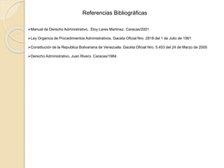 Referencias Bibliográficas
Manual de Derecho Administrativo, Eloy Lares Martínez. Caracas/2001
Ley Organica de Procedimientos Administrativos. Gaceta Oficial Nro. 2818 del 1 de Julio de 1981
Constitución de la Republica Bolivariana de Venezuela. Gaceta Oficial Nro. 5.453 del 24 de Marzo de 2000
Derecho Administrativo, Juan Rivero. Caracas/1984.
 